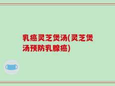 乳癌灵芝煲汤(灵芝煲汤预防乳腺癌)