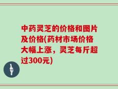 中药灵芝的价格和图片及价格(药材市场价格大幅上涨，灵芝每斤超过300元)