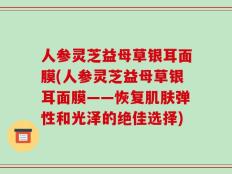 人参灵芝益母草银耳面膜(人参灵芝益母草银耳面膜——恢复肌肤弹性和光泽的绝佳选择)