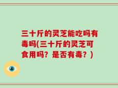 三十斤的灵芝能吃吗有毒吗(三十斤的灵芝可食用吗？是否有毒？)