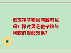 灵芝孢子粉加阿胶可以吗？探讨灵芝孢子粉与阿胶的搭配效果？