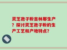 灵芝孢子粉吉林那生产？探讨灵芝孢子粉的生产工艺和产地特点？