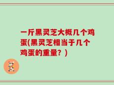 一斤黑灵芝大概几个鸡蛋(黑灵芝相当于几个鸡蛋的重量？)