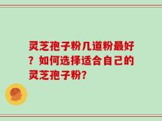 灵芝孢子粉几道粉最好？如何选择适合自己的灵芝孢子粉？