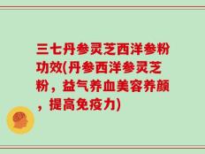 三七丹参灵芝西洋参粉功效(丹参西洋参灵芝粉，益气养血美容养颜，提高免疫力)