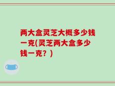 两大盒灵芝大概多少钱一克(灵芝两大盒多少钱一克？)