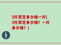 3斤灵芝多少钱一斤(3斤灵芝多少钱？一斤多少钱？)