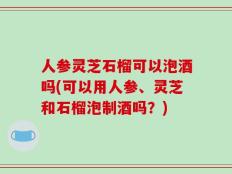 人参灵芝石榴可以泡酒吗(可以用人参、灵芝和石榴泡制酒吗？)
