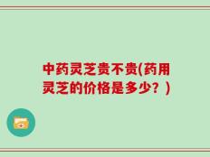 中药灵芝贵不贵(药用灵芝的价格是多少？)