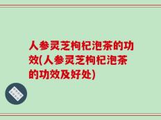 人参灵芝枸杞泡茶的功效(人参灵芝枸杞泡茶的功效及好处)