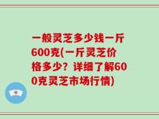 一般灵芝多少钱一斤 600克(一斤灵芝价格多少？详细了解600克灵芝市场行情)