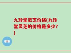 九珍堂灵芝价格(九珍堂灵芝的价格是多少？)
