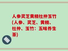 人参灵芝黄精杜仲玉竹(人参、灵芝、黄精、杜仲、玉竹：五味养生茶)