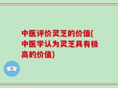 中医评价灵芝的价值(中医学认为灵芝具有极高的价值)
