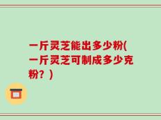 一斤灵芝能出多少粉(一斤灵芝可制成多少克粉？)
