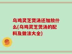 乌鸡灵芝煲汤还加放什么(乌鸡灵芝煲汤的配料及做法大全)