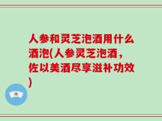 人参和灵芝泡酒用什么酒泡(人参灵芝泡酒，佐以美酒尽享滋补功效)