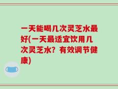 一天能喝几次灵芝水最好(一天最适宜饮用几次灵芝水？有效调节健康)