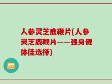 人参灵芝鹿鞭片(人参灵芝鹿鞭片——强身健体佳选择)