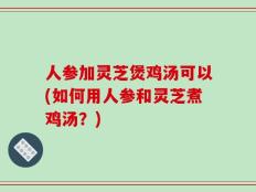 人参加灵芝煲鸡汤可以(如何用人参和灵芝煮鸡汤？)