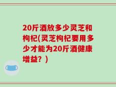 20斤酒放多少灵芝和枸杞(灵芝枸杞要用多少才能为20斤酒健康增益？)