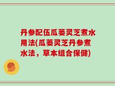 丹参配伍瓜蒌灵芝煮水用法(瓜蒌灵芝丹参煮水法，草本组合保健)