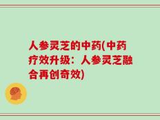 人参灵芝的中药(中药疗效升级：人参灵芝融合再创奇效)