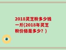 2018灵芝粉多少钱一斤(2018年灵芝粉价格是多少？)