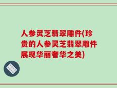 人参灵芝翡翠雕件(珍贵的人参灵芝翡翠雕件展现华丽奢华之美)