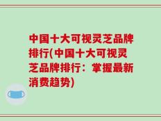 中国十大可视灵芝品牌排行(中国十大可视灵芝品牌排行：掌握最新消费趋势)