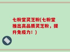 七粉堂灵芝粉(七粉堂推出高品质灵芝粉，提升免疫力！)