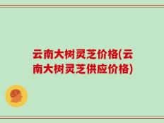 云南大树灵芝价格(云南大树灵芝供应价格)