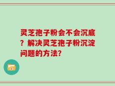 灵芝孢子粉会不会沉底？解决灵芝孢子粉沉淀问题的方法？