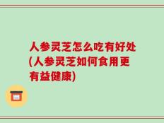 人参灵芝怎么吃有好处(人参灵芝如何食用更有益健康)