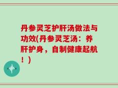 丹参灵芝护肝汤做法与功效(丹参灵芝汤：养肝护身，自制健康起航！)