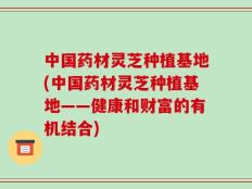 中国药材灵芝种植基地(中国药材灵芝种植基地——健康和财富的有机结合)