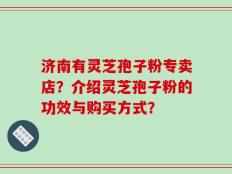 济南有灵芝孢子粉专卖店？介绍灵芝孢子粉的功效与购买方式？