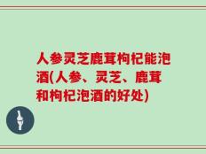 人参灵芝鹿茸枸杞能泡酒(人参、灵芝、鹿茸和枸杞泡酒的好处)