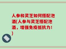 人参和灵芝如何搭配泡酒(人参与灵芝搭配泡酒，增强免疫抵抗力！)