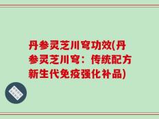 丹参灵芝川穹功效(丹参灵芝川穹：传统配方新生代免疫强化补品)