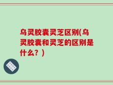 乌灵胶囊灵芝区别(乌灵胶囊和灵芝的区别是什么？)