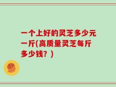 一个上好的灵芝多少元一斤(高质量灵芝每斤多少钱？)