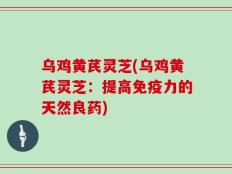乌鸡黄芪灵芝(乌鸡黄芪灵芝：提高免疫力的天然良药)