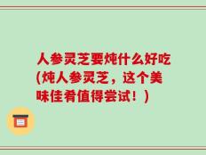 人参灵芝要炖什么好吃(炖人参灵芝，这个美味佳肴值得尝试！)