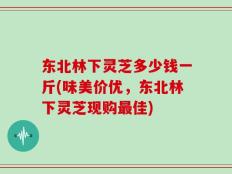 东北林下灵芝多少钱一斤(味美价优，东北林下灵芝现购最佳)