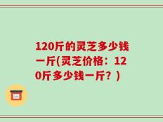 120斤的灵芝多少钱一斤(灵芝价格：120斤多少钱一斤？)
