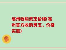 亳州收购灵芝价格(亳州官方收购灵芝，价格实惠)