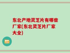 东北产地灵芝片有哪些厂家(东北灵芝片厂家大全)
