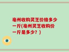 亳州收购灵芝价格多少一斤(亳州灵芝收购价一斤是多少？)