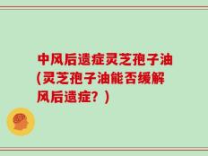 中风后遗症灵芝孢子油(灵芝孢子油能否缓解风后遗症？)